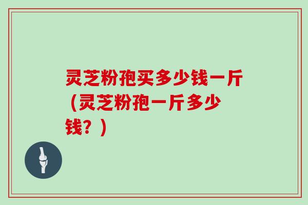 灵芝粉孢买多少钱一斤 (灵芝粉孢一斤多少钱？)