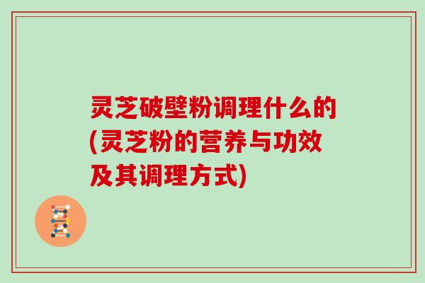 灵芝破壁粉调理什么的(灵芝粉的营养与功效及其调理方式)