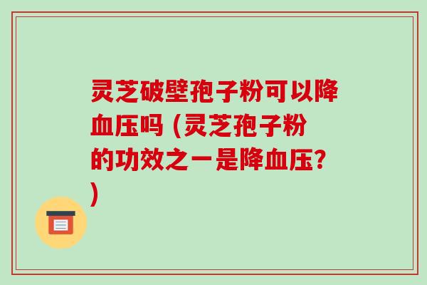 灵芝破壁孢子粉可以降血压吗 (灵芝孢子粉的功效之一是降血压?)