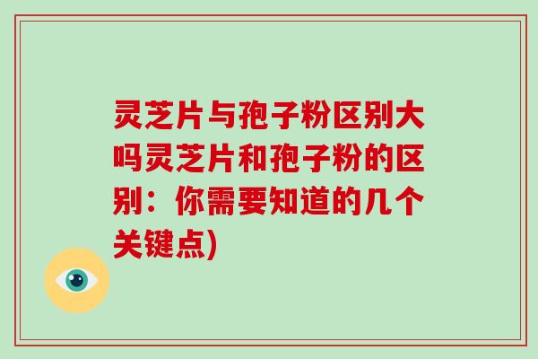 灵芝片与孢子粉区别大吗灵芝片和孢子粉的区别：你需要知道的几个关键点)