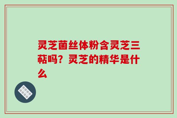 灵芝菌丝体粉含灵芝三萜吗?灵芝的精华是什么
