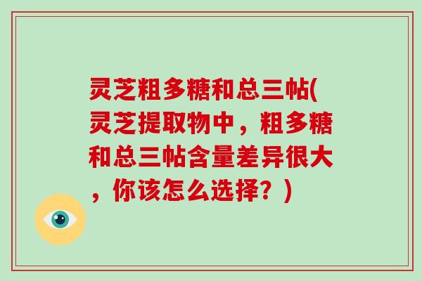 灵芝粗多糖和总三帖(灵芝提取物中,粗多糖和总三帖含量差异很大,你该怎么选择?)