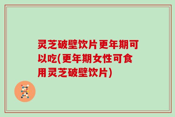 灵芝破壁饮片更年期可以吃(更年期女性可食用灵芝破壁饮片)