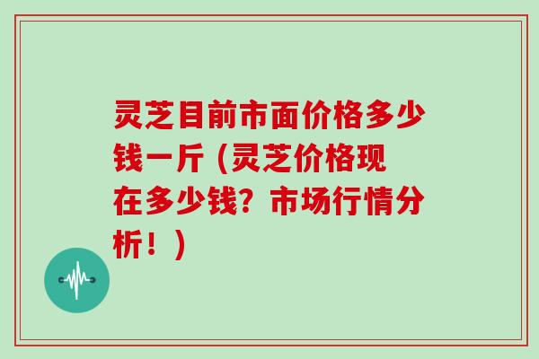 灵芝目前市面价格多少钱一斤 (灵芝价格现在多少钱?市场行情分析!)