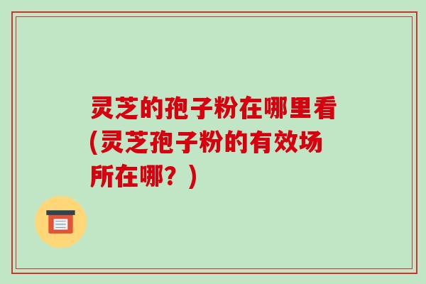灵芝的孢子粉在哪里看(灵芝孢子粉的有效场所在哪?)
