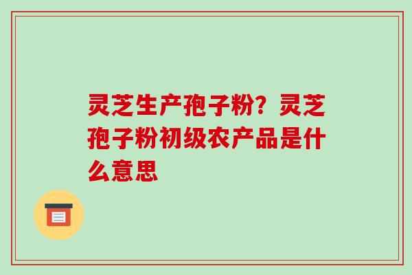 灵芝生产孢子粉?灵芝孢子粉初级农产品是什么意思