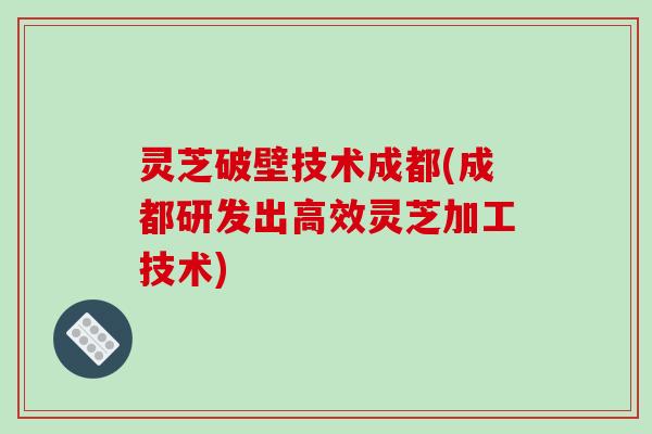 灵芝破壁技术成都(成都研发出高效灵芝加工技术)