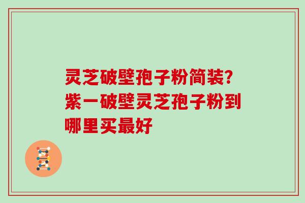 灵芝破壁孢子粉简装?紫一破壁灵芝孢子粉到哪里买最好