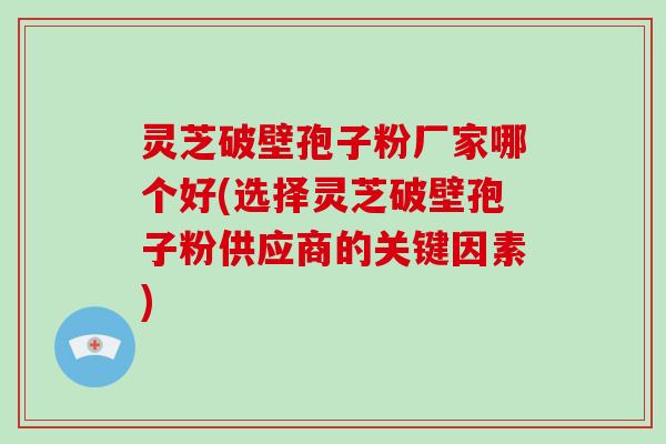 灵芝破壁孢子粉厂家哪个好(选择灵芝破壁孢子粉供应商的关键因素)
