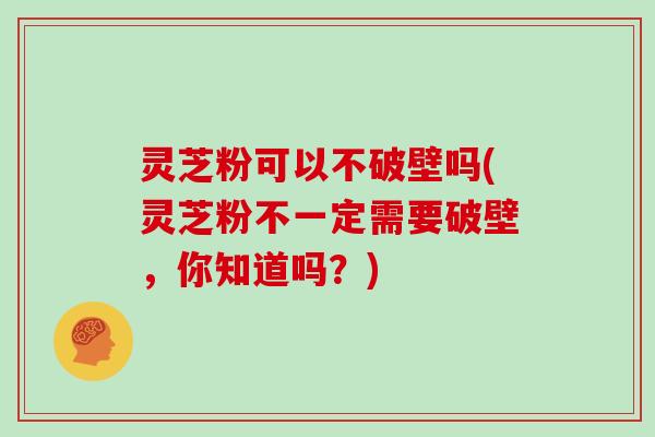 灵芝粉可以不破壁吗(灵芝粉不一定需要破壁,你知道吗?)