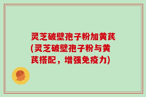 灵芝破壁孢子粉加黄芪(灵芝破壁孢子粉与黄芪搭配,增强免疫力)