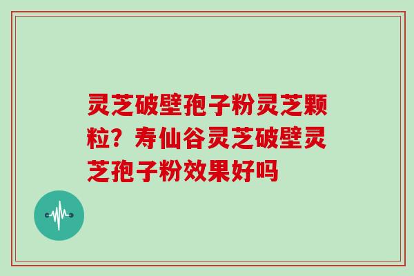 灵芝破壁孢子粉灵芝颗粒?寿仙谷灵芝破壁灵芝孢子粉效果好吗