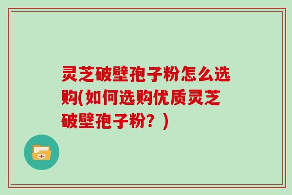 灵芝破壁孢子粉怎么选购(如何选购优质灵芝破壁孢子粉?)