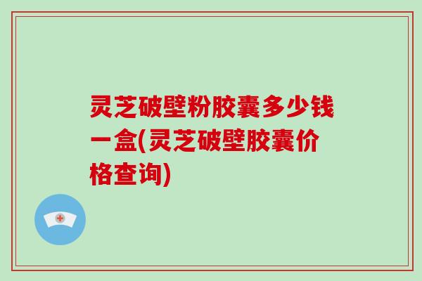 灵芝破壁粉胶囊多少钱一盒(灵芝破壁胶囊价格查询)