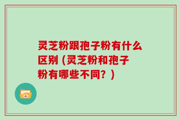 灵芝粉跟孢子粉有什么区别 (灵芝粉和孢子粉有哪些不同?)