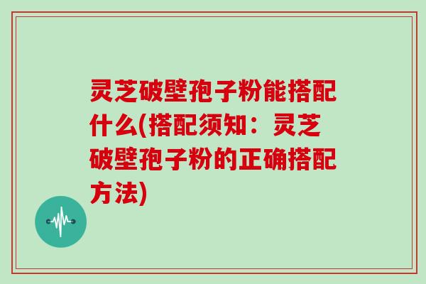 灵芝破壁孢子粉能搭配什么(搭配须知:灵芝破壁孢子粉的正确搭配方法)