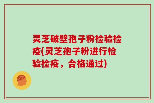 灵芝破壁孢子粉检验检疫(灵芝孢子粉进行检验检疫，合格通过)