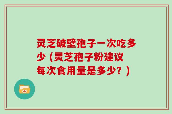 灵芝破壁孢子一次吃多少 (灵芝孢子粉建议每次食用量是多少?)
