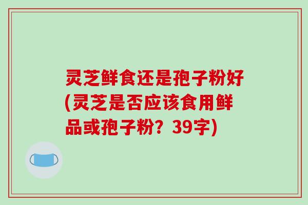 灵芝鲜食还是孢子粉好(灵芝是否应该食用鲜品或孢子粉?39字)