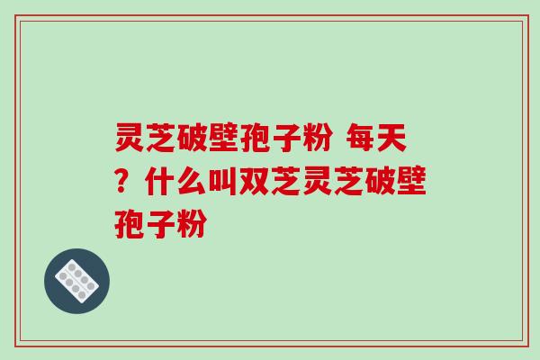 灵芝破壁孢子粉 每天?什么叫双芝灵芝破壁孢子粉