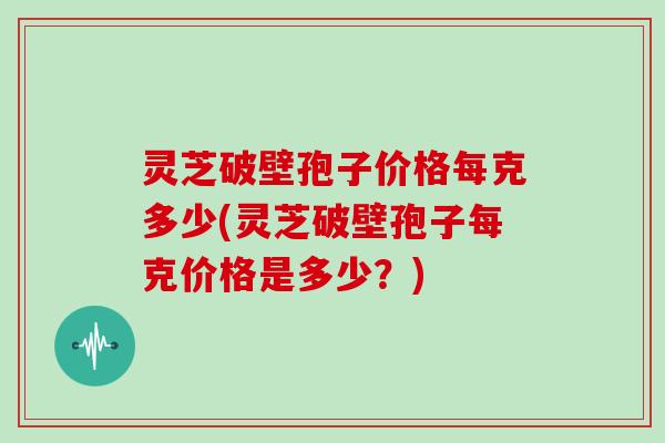 灵芝破壁孢子价格每克多少(灵芝破壁孢子每克价格是多少?)