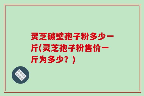 灵芝破壁孢子粉多少一斤(灵芝孢子粉售价一斤为多少?)