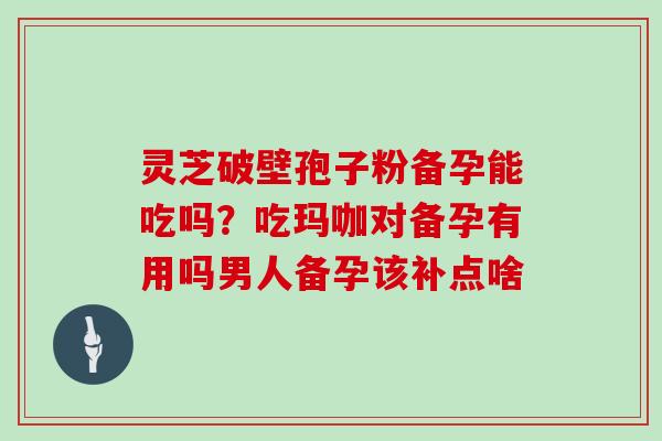 灵芝破壁孢子粉备孕能吃吗?吃玛咖对备孕有用吗男人备孕该补点啥