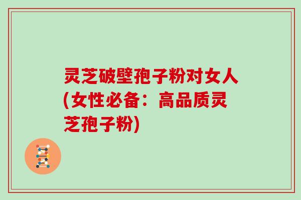 灵芝破壁孢子粉对女人(女性必备：高品质灵芝孢子粉)