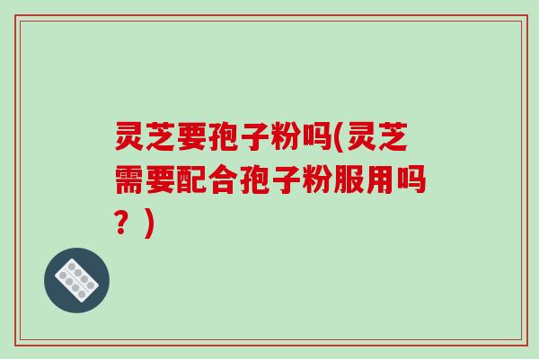 灵芝要孢子粉吗(灵芝需要配合孢子粉服用吗？)