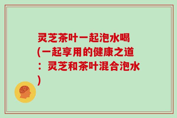 灵芝茶叶一起泡水喝 (一起享用的健康之道:灵芝和茶叶混合泡水)