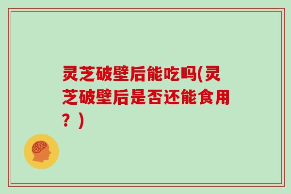 灵芝破壁后能吃吗(灵芝破壁后是否还能食用？)