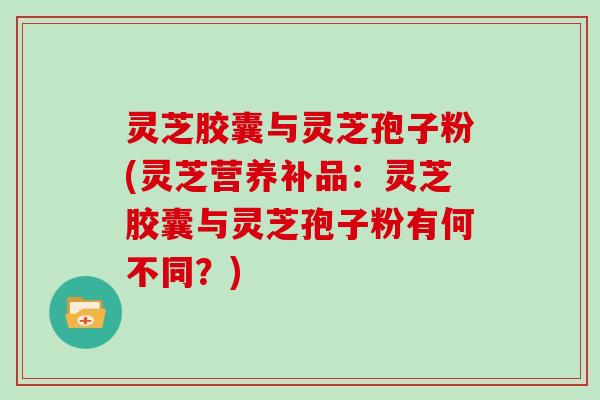 灵芝胶囊与灵芝孢子粉(灵芝营养补品：灵芝胶囊与灵芝孢子粉有何不同？)