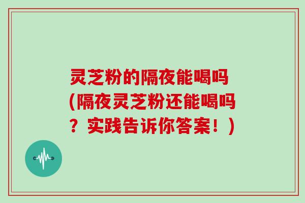 灵芝粉的隔夜能喝吗 (隔夜灵芝粉还能喝吗?实践告诉你答案!)