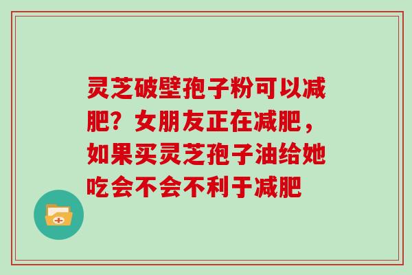 灵芝破壁孢子粉可以减肥？女朋友正在减肥，如果买灵芝孢子油给她吃会不会不利于减肥