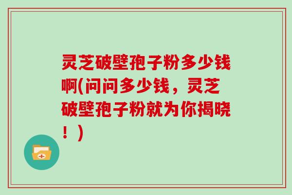 灵芝破壁孢子粉多少钱啊(问问多少钱,灵芝破壁孢子粉就为你揭晓!)