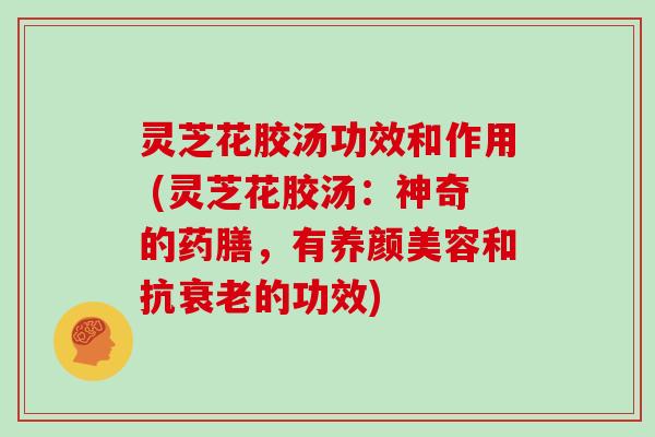 灵芝花胶汤功效和作用 (灵芝花胶汤:神奇的药膳,有养颜美容和抗衰老的功效)