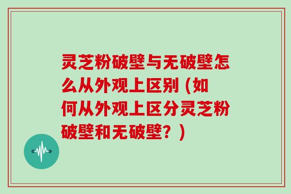 灵芝粉破壁与无破壁怎么从外观上区别 (如何从外观上区分灵芝粉破壁和无破壁？)