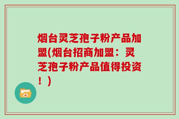 烟台灵芝孢子粉产品加盟(烟台招商加盟:灵芝孢子粉产品值得投资!)
