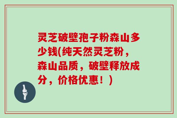 灵芝破壁孢子粉森山多少钱(纯天然灵芝粉,森山品质,破壁释放成分,价格优惠!)