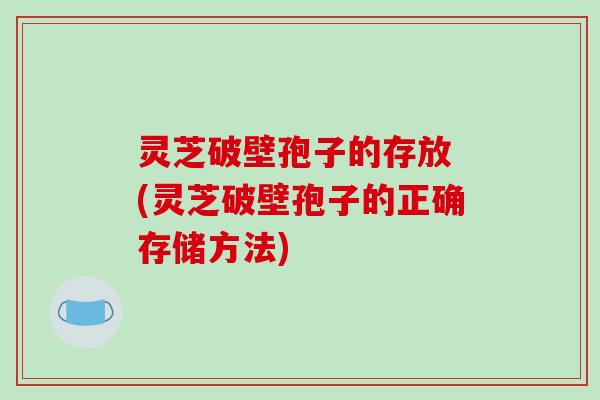 灵芝破壁孢子的存放 (灵芝破壁孢子的正确存储方法)