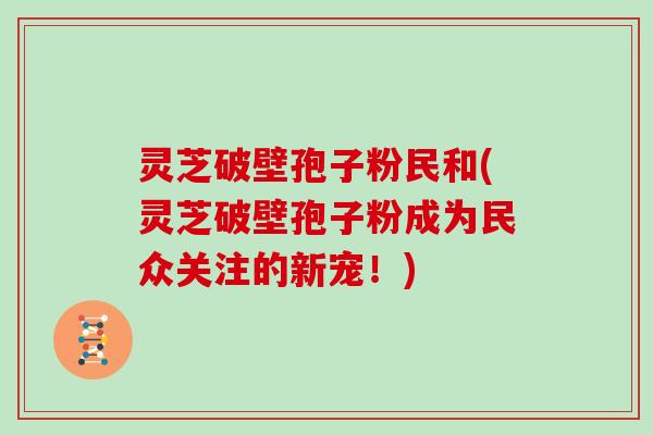 灵芝破壁孢子粉民和(灵芝破壁孢子粉成为民众关注的新宠!)