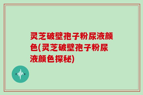 灵芝破壁孢子粉尿液颜色(灵芝破壁孢子粉尿液颜色探秘)