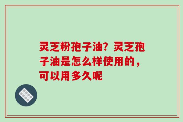 灵芝粉孢子油？灵芝孢子油是怎么样使用的，可以用多久呢