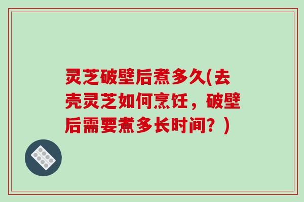 灵芝破壁后煮多久(去壳灵芝如何烹饪，破壁后需要煮多长时间？)