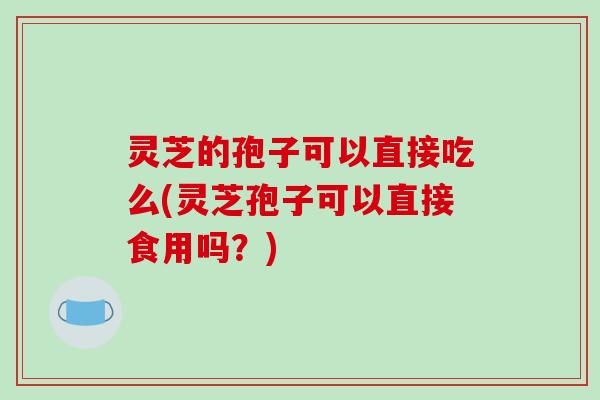 灵芝的孢子可以直接吃么(灵芝孢子可以直接食用吗?)