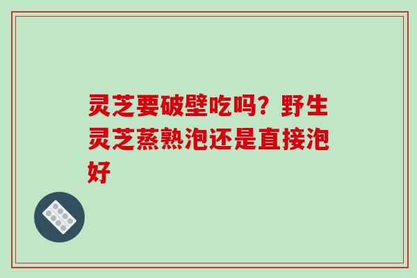 灵芝要破壁吃吗?野生灵芝蒸熟泡还是直接泡好
