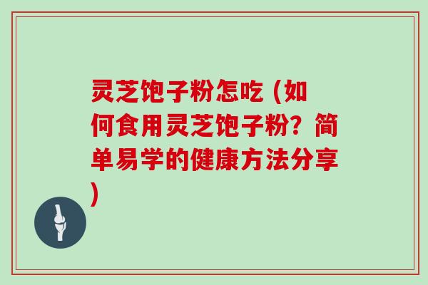灵芝饱子粉怎吃 (如何食用灵芝饱子粉?简单易学的健康方法分享)