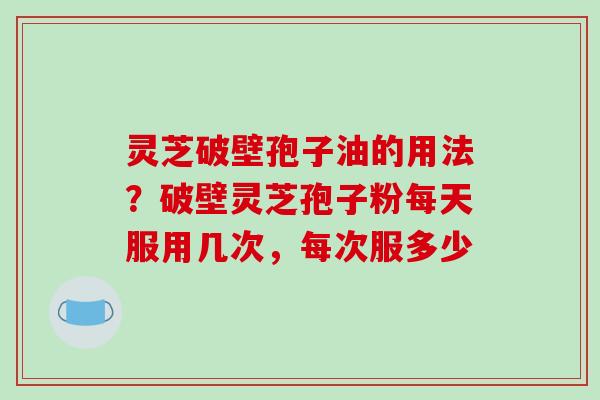 灵芝破壁孢子油的用法？破壁灵芝孢子粉每天服用几次，每次服多少
