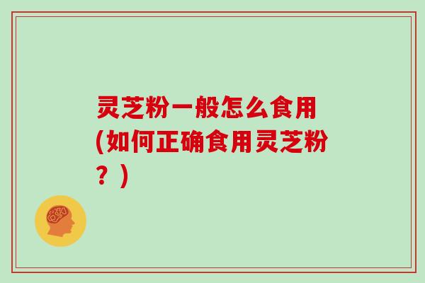 灵芝粉一般怎么食用 (如何正确食用灵芝粉？)