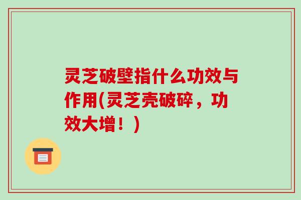 灵芝破壁指什么功效与作用(灵芝壳破碎,功效大增!)